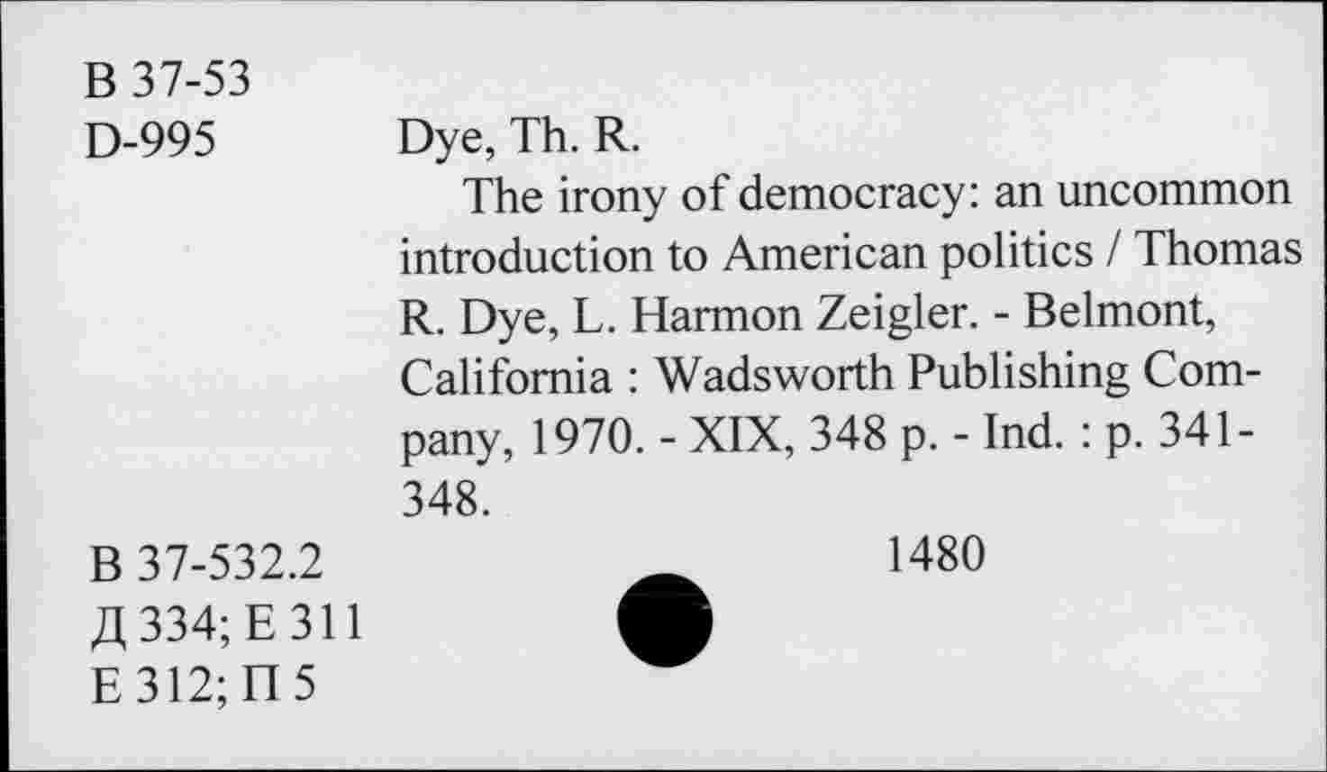 ﻿B 37-53
D-995 Dye, Th. R.
The irony of democracy: an uncommon introduction to American politics I Thomas R. Dye, L. Harmon Zeigler. - Belmont, California : Wadsworth Publishing Company, 1970. - XIX, 348 p. - Ind. : p. 341-348.
B 37-532.2 334; E 311
E312;H5
1480